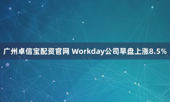 广州卓信宝配资官网 Workday公司早盘上涨8.5%