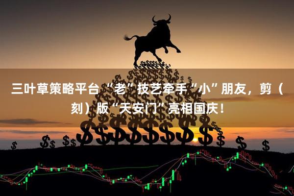 三叶草策略平台 “老”技艺牵手“小”朋友，剪（刻）版“天安门”亮相国庆！