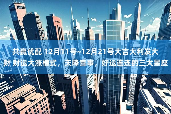 共赢优配 12月11号~12月21号大吉大利发大财 财运大涨模式,天降喜事,好运连连的三大星座