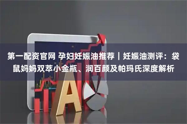 第一配资官网 孕妇妊娠油推荐｜妊娠油测评：袋鼠妈妈双萃小金瓶、润百颜及帕玛氏深度解析