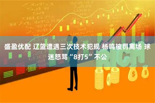 盛盈优配 辽篮遭遇三次技术犯规 杨鸣被罚离场 球迷怒骂“8打5”不公