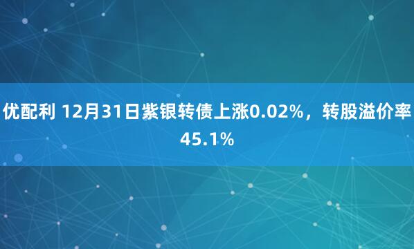 优配利 12月31日紫银转债上涨0.02%，转股溢价率45.1%