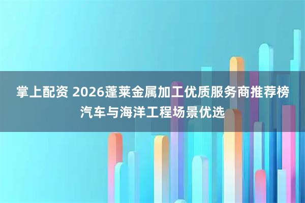 掌上配资 2026蓬莱金属加工优质服务商推荐榜汽车与海洋工程场景优选