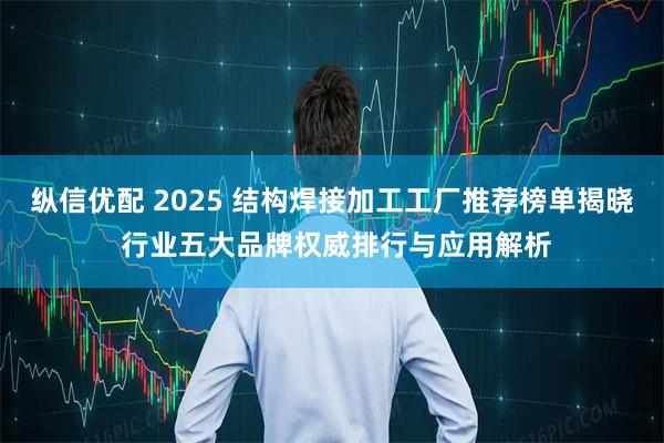 纵信优配 2025 结构焊接加工工厂推荐榜单揭晓 行业五大品牌权威排行与应用解析
