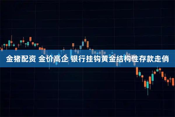 金猪配资 金价高企 银行挂钩黄金结构性存款走俏
