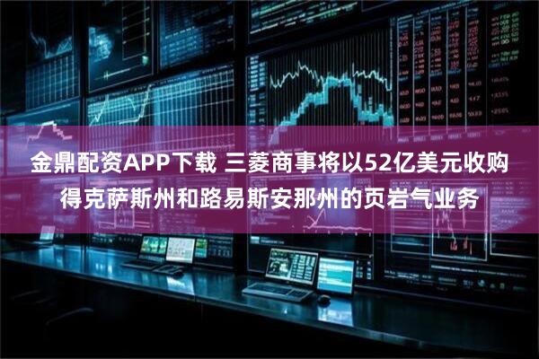 金鼎配资APP下载 三菱商事将以52亿美元收购得克萨斯州和路易斯安那州的页岩气业务