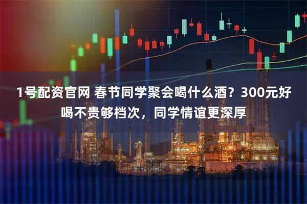 1号配资官网 春节同学聚会喝什么酒？300元好喝不贵够档次，同学情谊更深厚