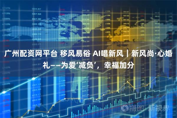 广州配资网平台 移风易俗 AI唱新风｜新风尚·心婚礼——为爱‘减负’，幸福加分