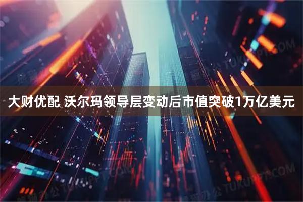 大财优配 沃尔玛领导层变动后市值突破1万亿美元