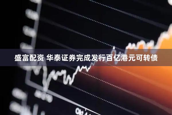 盛富配资 华泰证券完成发行百亿港元可转债
