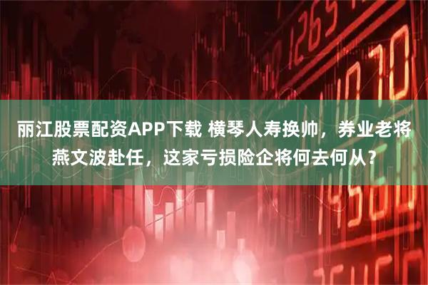 丽江股票配资APP下载 横琴人寿换帅，券业老将燕文波赴任，这家亏损险企将何去何从？