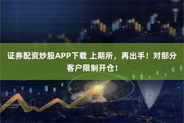 证券配资炒股APP下载 上期所，再出手！对部分客户限制开仓！
