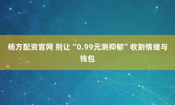 杨方配资官网 别让“0.99元测抑郁”收割情绪与钱包