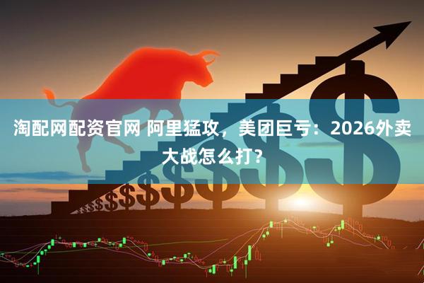 淘配网配资官网 阿里猛攻，美团巨亏：2026外卖大战怎么打？