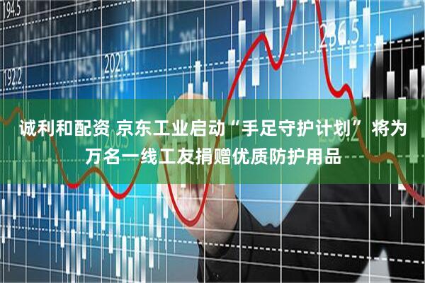 诚利和配资 京东工业启动“手足守护计划” 将为万名一线工友捐赠优质防护用品