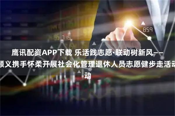 鹰讯配资APP下载 乐活践志愿·联动树新风——顺义携手怀柔开展社会化管理退休人员志愿健步走活动