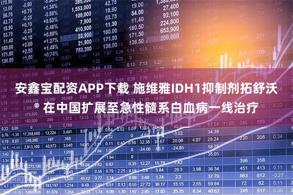 安鑫宝配资APP下载 施维雅IDH1抑制剂拓舒沃® 在中国扩展至急性髓系白血病一线治疗