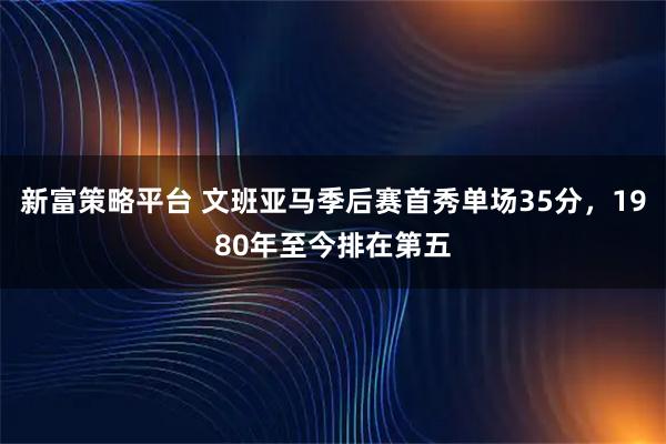 新富策略平台 文班亚马季后赛首秀单场35分，1980年至今排在第五