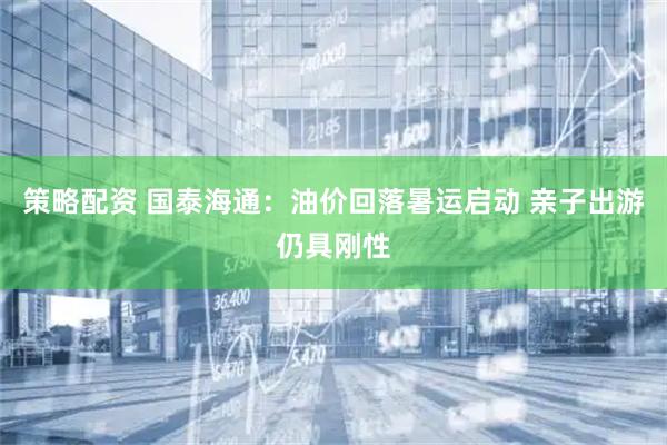 策略配资 国泰海通：油价回落暑运启动 亲子出游仍具刚性