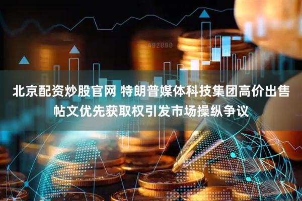 北京配资炒股官网 特朗普媒体科技集团高价出售帖文优先获取权引发市场操纵争议
